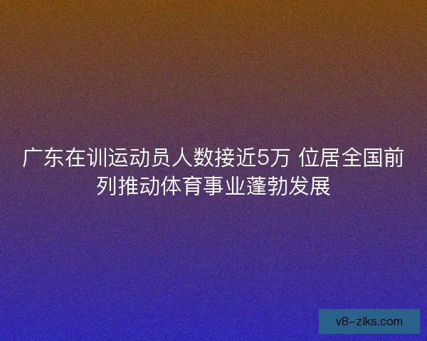 广东在训运动员人数接近5万 位居全国前列推动体育事业蓬勃发展