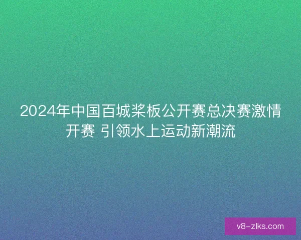 2024年中国百城桨板公开赛总决赛激情开赛 引领水上运动新潮流