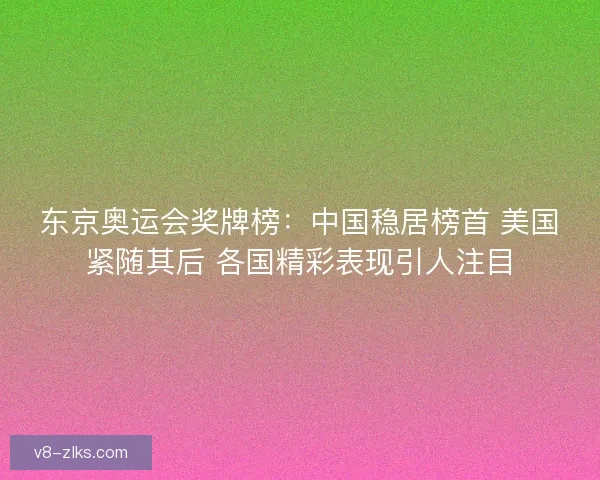 东京奥运会奖牌榜：中国稳居榜首 美国紧随其后 各国精彩表现引人注目